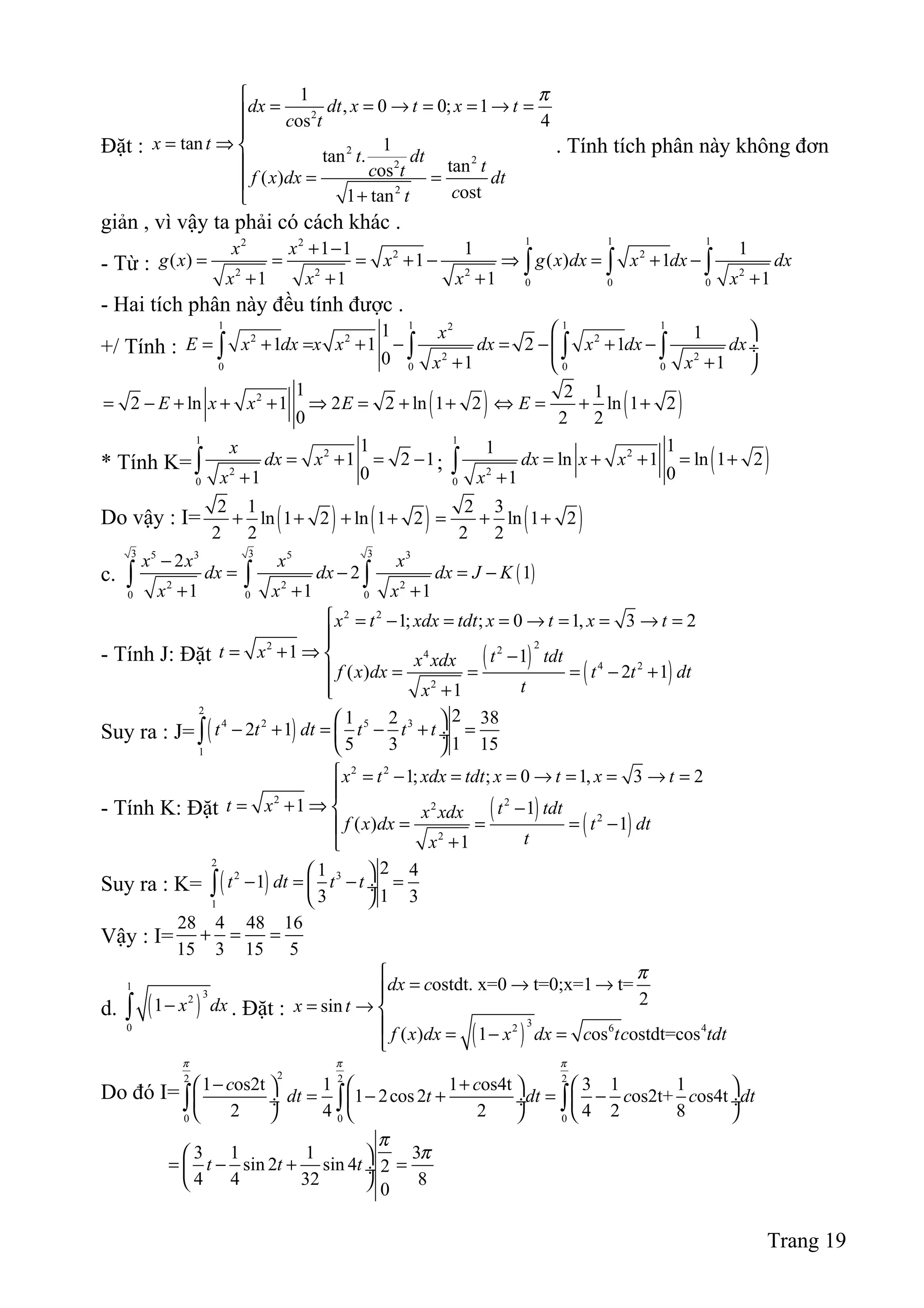 Đặt :
2
2
22
2
1
, 0 0; 1
os 4
tan 1
tan .
tanos( )
ost1 tan
dx dt x t x t
c t
x t
t dt
tc tf x dx dt
ct
π
= = → = = → =

= ⇒ 

= =
+
. Tính tích phân này không đơn
giản , vì vậy ta phải có cách khác .
- Từ :
1 1 12 2
2 2
2 2 2 2
0 0 0
1 1 1 1
( ) 1 ( ) 1
1 1 1 1
x x
g x x g x dx x dx dx
x x x x
+ −
= = = + − ⇒ = + −
+ + + +
∫ ∫ ∫
- Hai tích phân này đều tính được .
+/ Tính :
1 1 1 12
2 2 2
2 2
0 0 0 0
1 1
1 1 2 1
0 1 1
x
E x dx x x dx x dx dx
x x
 
= + = + − = − + − ÷
+ + 
∫ ∫ ∫ ∫
( ) ( )2 1 2 1
2 ln 1 2 2 ln 1 2 ln 1 2
0 2 2
E x x E E= − + + + ⇒ = + + ⇔ = + +
* Tính K=
1
2
2
0
1
1 2 1
01
x
dx x
x
= + = −
+
∫ ; ( )
1
2
2
0
11
ln 1 ln 1 2
01
dx x x
x
= + + = +
+
∫
Do vậy : I= ( ) ( ) ( )2 1 2 3
ln 1 2 ln 1 2 ln 1 2
2 2 2 2
+ + + + = + +
c. ( )
3 3 35 3 5 3
2 2 2
0 0 0
2
2 1
1 1 1
x x x x
dx dx dx J K
x x x
−
= − = −
+ + +
∫ ∫ ∫
- Tính J: Đặt ( )
( )
2 2
22 24
4 2
2
1; ; 0 1, 3 2
1 1
( ) 2 1
1
x t xdx tdt x t x t
t x t tdtx xdx
f x dx t t dt
tx
 = − = = → = = → =

= + ⇒  −
= = = − +
 +
Suy ra : J= ( )
2
4 2 5 3
1
21 2 38
2 1
15 3 15
t t dt t t t
 
− + = − + = ÷
 
∫
- Tính K: Đặt ( )
( )
2 2
2 22
2
2
1; ; 0 1, 3 2
1 1
( ) 1
1
x t xdx tdt x t x t
t x t tdtx xdx
f x dx t dt
tx
 = − = = → = = → =

= + ⇒ −
= = = −
+
Suy ra : K= ( )
2
2 3
1
21 4
1
13 3
t dt t t
 
− = − = ÷
 
∫
Vậy : I=
28 4 48 16
15 3 15 5
+ = =
d. ( )
1
32
0
1 x dx−∫ . Đặt :
( )
32 6 4
ostdt. x=0 t=0;x=1 t=
2sin
( ) 1 os ostdt=cos
dx c
x t
f x dx x dx c tc tdt
π
= → →
= → 
 = − =

Do đó I=
22 2 2
0 0 0
1 os2t 1 1 os4t 3 1 1
1 2cos2 os2t+ os4t
2 4 2 4 2 8
c c
dt t dt c c dt
π π π
− +     
= − + = − ÷  ÷  ÷
     
∫ ∫ ∫
3 1 1 3
sin 2 sin 4 2
4 4 32 8
0
t t t
π
π 
= − + = ÷
 
Trang 19
 