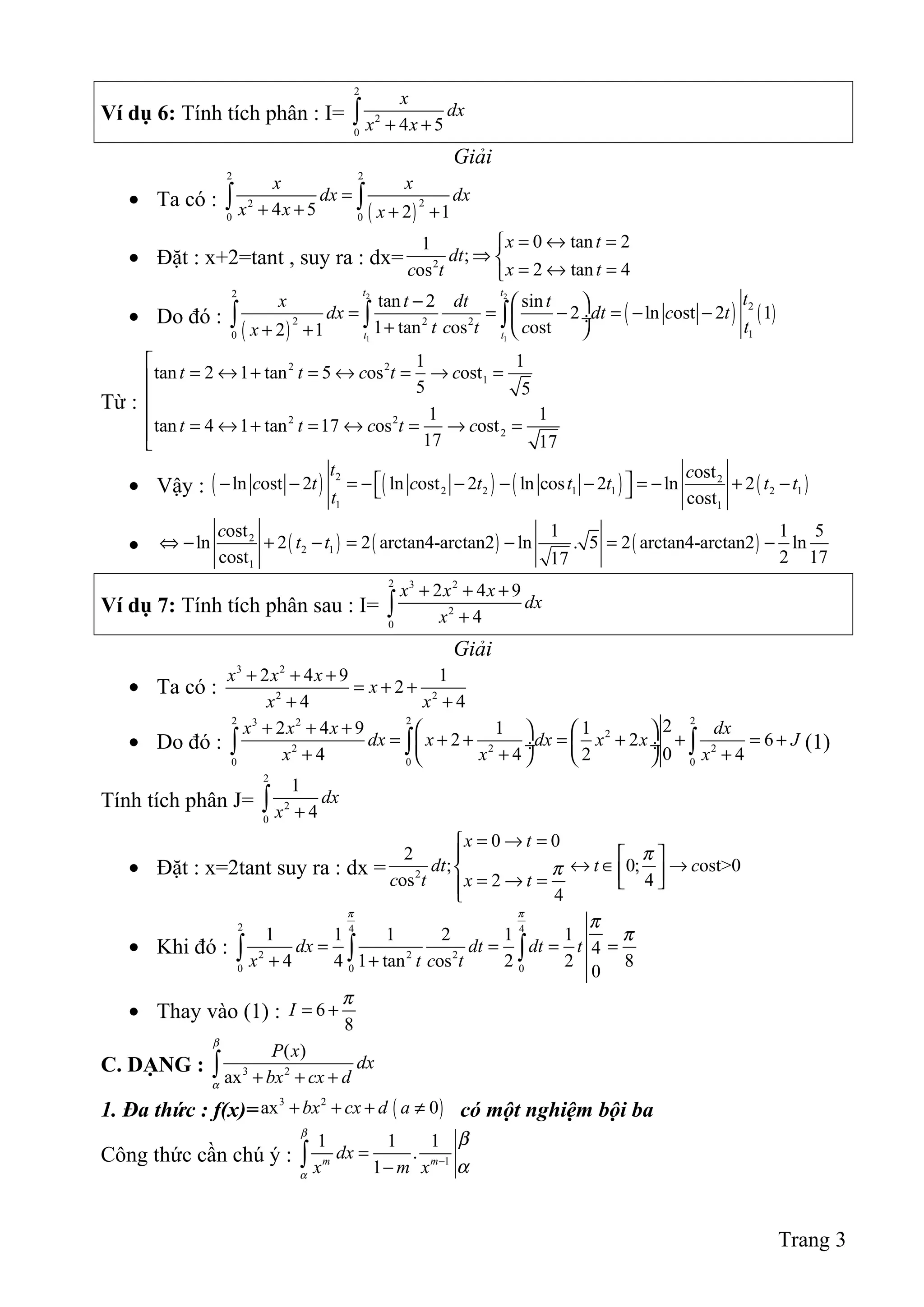 Ví dụ 6: Tính tích phân : I=
2
2
0
4 5
x
dx
x x+ +∫
Giải
• Ta có :
( )
2 2
22
0 0
4 5 2 1
x x
dx dx
x x x
=
+ + + +
∫ ∫
• Đặt : x+2=tant , suy ra : dx= 2
0 tan 21
;
2 tan 4os
x t
dt
x tc t
= ↔ =
⇒ 
= ↔ =
• Do đó :
( )
( ) ( )
2 2
1 1
2
2
2 2 2
10
tan 2 sin
2 ln ost 2 1
1 tan os ost2 1
t t
t t
tx t dt t
dx dt c t
tt c t cx
−  
= = − = − − ÷
+  + +
∫ ∫ ∫
Từ :
2 2
1
2 2
2
1 1
tan 2 1 tan 5 os ost
5 5
1 1
tan 4 1 tan 17 os ost
17 17
t t c t c
t t c t c

= ↔ + = ↔ = → =


= ↔ + = ↔ = → =

• Vậy : ( ) ( ) ( ) ( )2 2
2 2 1 1 2 1
1 1
ost
ln ost 2 ln ost 2 ln cos 2 ln 2
cost
t c
c t c t t t t t
t
 − − = − − − − = − + − 
• ( ) ( ) ( )2
2 1
1
ost 1 1 5
ln 2 2 arctan4-arctan2 ln . 5 2 arctan4-arctan2 ln
cost 2 1717
c
t t⇔ − + − = − = −
Ví dụ 7: Tính tích phân sau : I=
2 3 2
2
0
2 4 9
4
x x x
dx
x
+ + +
+∫
Giải
• Ta có :
3 2
2 2
2 4 9 1
2
4 4
x x x
x
x x
+ + +
= + +
+ +
• Do đó :
2 2 23 2
2
2 2 2
0 0 0
22 4 9 1 1
2 2 6
04 4 2 4
x x x dx
dx x dx x x J
x x x
+ + +    
= + + = + + = + ÷  ÷
+ + +   
∫ ∫ ∫ (1)
Tính tích phân J=
2
2
0
1
4
dx
x +∫
• Đặt : x=2tant suy ra : dx = 2
0 0
2
; 0; ost>0
os 42
4
x t
dt t c
c t x t
π
π
= → =
  
↔ ∈ →  = → =  
• Khi đó :
2 4 4
2 2 2
0 0 0
1 1 1 2 1 1
4
4 4 1 tan os 2 2 8
0
dx dt dt t
x t c t
π π
π
π
= = = =
+ +∫ ∫ ∫
• Thay vào (1) : 6
8
I
π
= +
C. DẠNG : 3 2
( )
ax
P x
dx
bx cx d
β
α + + +∫
1. Đa thức : f(x)= ( )3 2
ax 0bx cx d a+ + + ≠ có một nghiệm bội ba
Công thức cần chú ý : 1
1 1 1
.
1m m
dx
x m x
β
α
β
α−
=
−∫
Trang 3
 