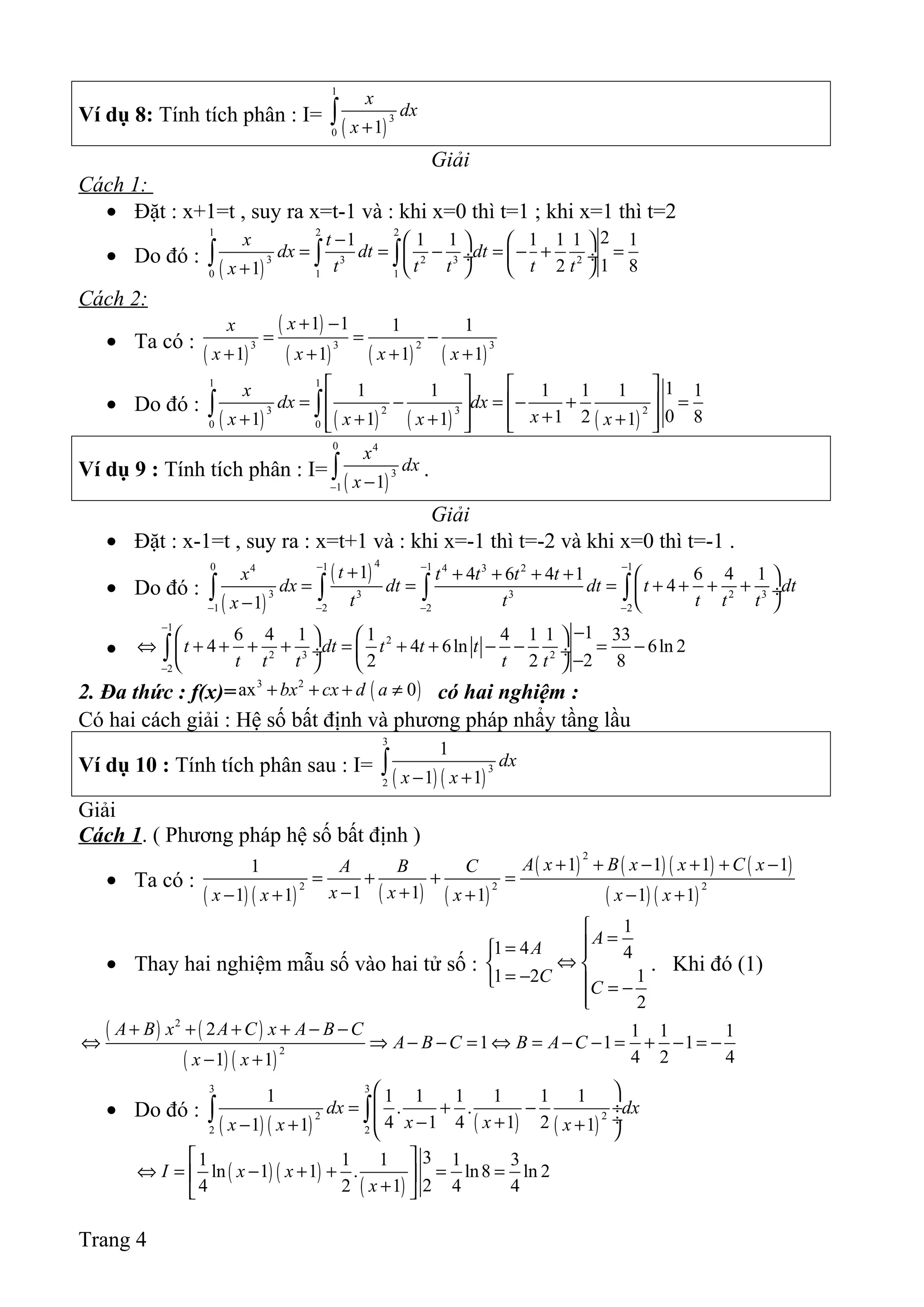 Ví dụ 8: Tính tích phân : I=
( )
1
3
0 1
x
dx
x +
∫
Giải
Cách 1:
• Đặt : x+1=t , suy ra x=t-1 và : khi x=0 thì t=1 ; khi x=1 thì t=2
• Do đó :
( )
1 2 2
3 3 2 3 2
0 1 1
21 1 1 1 1 1 1
12 81
x t
dx dt dt
t t t t tx
−    
= = − = − + = ÷  ÷
   +
∫ ∫ ∫
Cách 2:
• Ta có :
( )
( )
( ) ( ) ( )
3 3 2 3
1 1 1 1
1 1 1 1
xx
x x x x
+ −
= = −
+ + + +
• Do đó :
( ) ( ) ( ) ( )
1 1
3 2 3 2
0 0
11 1 1 1 1 1
01 2 81 1 1 1
x
dx dx
xx x x x
   
= − = − + =   
++ + + +      
∫ ∫
Ví dụ 9 : Tính tích phân : I=
( )
0 4
3
1 1
x
dx
x− −
∫ .
Giải
• Đặt : x-1=t , suy ra : x=t+1 và : khi x=-1 thì t=-2 và khi x=0 thì t=-1 .
• Do đó :
( )
( )
40 1 1 14 4 3 2
3 3 3 2 3
1 2 2 2
1 4 6 4 1 6 4 1
4
1
tx t t t t
dx dt dt t dt
t t t t tx
− − −
− − − −
+ + + + +  
= = = + + + + ÷
 −
∫ ∫ ∫ ∫
•
1
2
2 3 2
2
16 4 1 1 4 1 1 33
4 4 6ln 6ln 2
22 2 8
t dt t t t
t t t t t
−
−
−   
⇔ + + + + = + + − − = − ÷  ÷
−   
∫
2. Đa thức : f(x)= ( )3 2
ax 0bx cx d a+ + + ≠ có hai nghiệm :
Có hai cách giải : Hệ số bất định và phương pháp nhẩy tầng lầu
Ví dụ 10 : Tính tích phân sau : I=
( ) ( )
3
3
2
1
1 1
dx
x x− +
∫
Giải
Cách 1. ( Phương pháp hệ số bất định )
• Ta có :
( ) ( ) ( ) ( )
( ) ( ) ( ) ( )
( ) ( )
2
2 2 2
1 1 1 11
1 11 1 1 1 1
A x B x x C xA B C
x xx x x x x
+ + − + + −
= + + =
− +− + + − +
• Thay hai nghiệm mẫu số vào hai tử số :
1
1 4 4
1 2 1
2
A
A
C
C

== 
⇔ 
= −  = −

. Khi đó (1)
( ) ( )
( ) ( )
2
2
2 1 1 1
1 1 1
4 2 41 1
A B x A C x A B C
A B C B A C
x x
+ + + + − −
⇔ ⇒ − − = ⇔ = − − = + − = −
− +
• Do đó :
( ) ( ) ( ) ( )
3 3
2 2
2 2
1 1 1 1 1 1 1
. .
4 1 4 1 21 1 1
dx dx
x xx x x
 
= + − ÷
 ÷− +− + + 
∫ ∫
( ) ( )
( )
31 1 1 1 3
ln 1 1 . ln8 ln 2
24 2 1 4 4
I x x
x
 
⇔ = − + + = = 
+ 
Trang 4
 