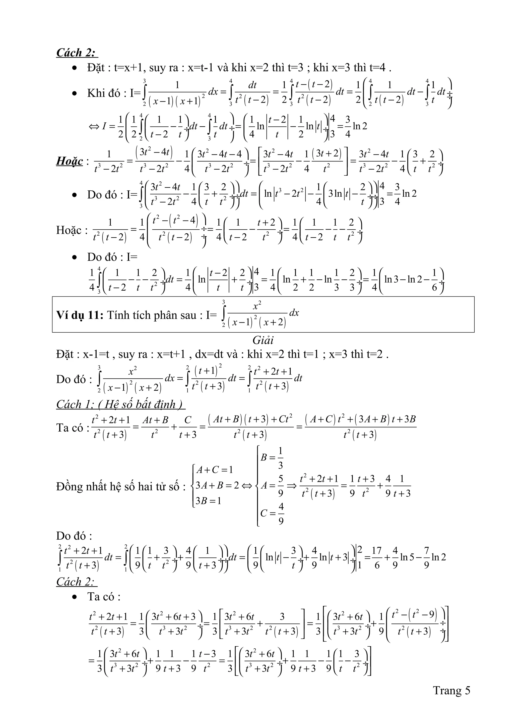 Cách 2:
• Đặt : t=x+1, suy ra : x=t-1 và khi x=2 thì t=3 ; khi x=3 thì t=4 .
• Khi đó : I=
( ) ( ) ( )
( )
( ) ( )
3 4 4 4 4
2 2 2
2 3 3 2 3
21 1 1 1 1
2 2 2 2 21 1
t tdt
dx dt dt dt
t t t t t t tx x
 − −
= = = − ÷ ÷− − −− +  
∫ ∫ ∫ ∫ ∫
4 4
2 3
41 1 1 1 1 1 2 1 3
ln ln ln 2
32 2 2 4 2 4
t
I dt dt t
t t t t
   −  
⇔ = − − = − = ÷ ÷  ÷
−    
∫ ∫
Hoặc :
( ) ( )2 2 2 2
3 2 3 2 3 2 3 2 2 3 2 2
3 4 3 21 1 3 4 4 3 4 1 3 4 1 3 2
2 2 4 2 2 4 2 4
t t tt t t t t t
t t t t t t t t t t t t t
− +  − − − −  
= − = − = − + ÷    ÷
− − − − −     
• Do đó : I=
4 2
3 2
3 2 2
3
43 4 1 3 2 1 2 3
ln 2 3ln ln 2
32 4 4 4
t t
dt t t t
t t t t t
 −     
− + = − − − = ÷ ÷  ÷ ÷
−      
∫
Hoặc :
( )
( )
( )
2 2
2 2 2 2
41 1 1 1 2 1 1 1 2
2 4 2 4 2 4 2
t t t
t t t t t t t t t
 − − +   
 ÷= = − = − − ÷  ÷ ÷− − − −    
• Do đó : I=
4
2
3
41 1 1 2 1 2 2 1 1 1 1 2 1 1
ln ln ln ln3 ln 2
34 2 4 4 2 2 3 3 4 6
t
dt
t t t t t
 −      
− − = + = + − − = − − ÷  ÷  ÷ ÷
−      
∫
Ví dụ 11: Tính tích phân sau : I=
( ) ( )
3 2
2
2 1 2
x
dx
x x− +
∫
Giải
Đặt : x-1=t , suy ra : x=t+1 , dx=dt và : khi x=2 thì t=1 ; x=3 thì t=2 .
Do đó :
( ) ( )
( )
( ) ( )
23 2 22 2
2 2 2
2 1 1
1 2 1
3 31 2
tx t t
dx dt dt
t t t tx x
+ + +
= =
+ +− +
∫ ∫ ∫
Cách 1; ( Hệ số bất định )
Ta có :
( )
( ) ( )
( )
( ) ( )
( )
2 22
2 2 2 2
3 3 32 1
3 3 3 3
At B t Ct A C t A B t Bt t At B C
t t t t t t t t
+ + + + + + ++ + +
= + = =
+ + + +
Đồng nhất hệ số hai tử số :
( )
2
2 2
1
31
5 2 1 1 3 4 1
3 2
9 3 9 9 3
3 1
4
9
B
A C
t t t
A B A
t t t t
B
C

=
+ = 
+ + + 
+ = ⇔ = ⇒ = + 
+ + = 
=

Do đó :
( )
2 22
2 2
1 1
22 1 1 1 3 4 1 1 3 4 17 4 7
ln ln 3 ln5 ln 2
13 9 9 3 9 9 6 9 9
t t
dt dt t t
t t t t t t
+ +         
= + + = − + + = + − ÷  ÷  ÷ ÷  ÷
+ +        
∫ ∫
Cách 2:
• Ta có :
( ) ( )
( )
( )
2 22 2 2 2
2 3 2 3 2 2 3 2 2
92 1 1 3 6 3 1 3 6 3 1 3 6 1
3 3 3 3 3 3 3 3 9 3
t tt t t t t t t t
t t t t t t t t t t t t
  − −    + + + + + +
  ÷= = + = +  ÷  ÷  ÷+ + + + + +        
2 2
3 2 2 3 2 2
1 3 6 1 1 1 3 1 3 6 1 1 1 1 3
3 3 9 3 9 3 3 9 3 9
t t t t t
t t t t t t t t t
    + − +  
= + − = + − −  ÷  ÷  ÷
+ + + +      
Trang 5
 