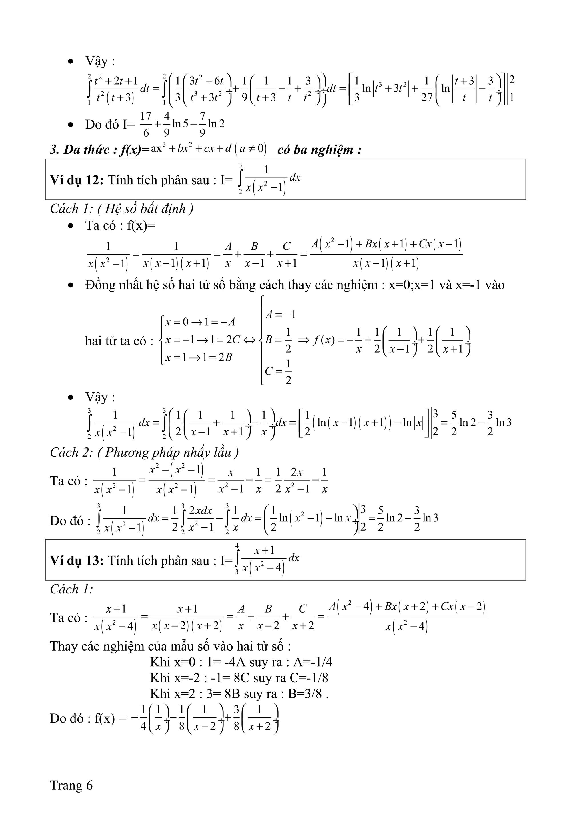 • Vậy :
( )
2 22 2
3 2
2 3 2 2
1 1
22 1 1 3 6 1 1 1 3 1 1 3 3
ln 3 ln
13 3 3 9 3 3 27
t t t t t
dt dt t t
t t t t t t t t t
    + + +  +  
= + − + = + + − ÷ ÷   ÷  ÷
+ + +       
∫ ∫
• Do đó I=
17 4 7
ln5 ln 2
6 9 9
+ −
3. Đa thức : f(x)= ( )3 2
ax 0bx cx d a+ + + ≠ có ba nghiệm :
Ví dụ 12: Tính tích phân sau : I=
( )
3
2
2
1
1
dx
x x −∫
Cách 1: ( Hệ số bất định )
• Ta có : f(x)=
( ) ( ) ( )
( ) ( ) ( )
( ) ( )
2
2
1 1 11 1
1 1 1 1 1 11
A x Bx x Cx xA B C
x x x x x x x x xx x
− + + + −
= = + + =
− + − + − +−
• Đồng nhất hệ số hai tử số bằng cách thay các nghiệm : x=0;x=1 và x=-1 vào
hai tử ta có :
1
0 1
1 1 1 1 1 1
1 1 2 ( )
2 2 1 2 1
1 1 2
1
2
A
x A
x C B f x
x x x
x B
C

 = −
= → = − 
     
= − → = ⇔ = ⇒ = − + +   ÷  ÷
− +    = → = 
=
• Vậy :
( )
( ) ( )( )
3 3
2
2 2
31 1 1 1 1 1 5 3
ln 1 1 ln ln 2 ln3
22 1 1 2 2 21
dx dx x x x
x x xx x
    
= + − = − + − = − ÷ ÷  − +−     
∫ ∫
Cách 2: ( Phương pháp nhẩy lầu )
Ta có :
( )
( )
( )
2 2
2 22 2
11 1 1 2 1
1 2 11 1
x x x x
x x x xx x x x
− −
= = − = −
− −− −
Do đó :
( )
( )
3 3 3
2
22
2 2 2
31 1 2 1 1 5 3
ln 1 ln ln 2 ln3
22 1 2 2 21
xdx
dx dx x x
x xx x
 
= − = − − = − ÷
−−  
∫ ∫ ∫
Ví dụ 13: Tính tích phân sau : I=
( )
4
2
3
1
4
x
dx
x x
+
−∫
Cách 1:
Ta có :
( ) ( ) ( )
( ) ( ) ( )
( )
2
2 2
4 2 21 1
2 2 2 24 4
A x Bx x Cx xx x A B C
x x x x x xx x x x
− + + + −+ +
= = + + =
− + − +− −
Thay các nghiệm của mẫu số vào hai tử số :
Khi x=0 : 1= -4A suy ra : A=-1/4
Khi x=-2 : -1= 8C suy ra C=-1/8
Khi x=2 : 3= 8B suy ra : B=3/8 .
Do đó : f(x) =
1 1 1 1 3 1
4 8 2 8 2x x x
     
− − + ÷  ÷  ÷
− +     
Trang 6
 
