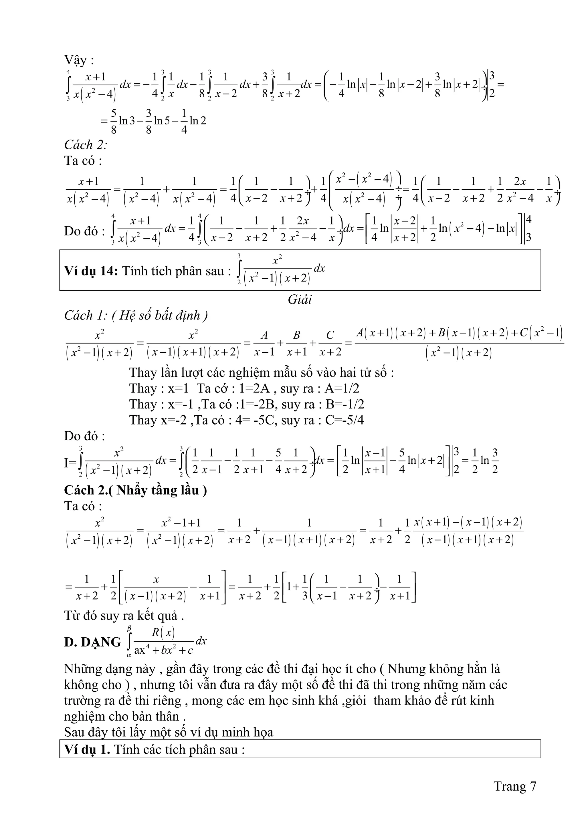 Vậy :
( )
4 3 3 3
2
3 2 2 2
31 1 1 1 1 3 1 1 1 3
ln ln 2 ln 2
24 8 2 8 2 4 8 84
x
dx dx dx dx x x x
x x xx x
+  
= − − + = − − − + + = ÷
− +−  
∫ ∫ ∫ ∫
5 3 1
ln3 ln5 ln 2
8 8 4
= − −
Cách 2:
Ta có :
( ) ( ) ( )
( )
( )
2 2
22 2 2 2
41 1 1 1 1 1 1 1 1 1 1 2 1
4 2 2 4 4 2 2 2 44 4 4 4
x xx x
x x x x x xx x x x x x x
 − −+    
 ÷= + = − + = − + − ÷  ÷ ÷− + − + −− − − −    
Do đó :
( )
( )
4 4
2
22
3 3
41 1 1 1 1 2 1 1 2 1
ln ln 4 ln
34 2 2 2 4 4 2 24
x x x
dx dx x x
x x x x xx x
+  −  
= − + − = + − − ÷  − + − +−    
∫ ∫
Ví dụ 14: Tính tích phân sau :
( )( )
3 2
2
2 1 2
x
dx
x x− +∫
Giải
Cách 1: ( Hệ số bất định )
( )( ) ( ) ( ) ( )
( ) ( ) ( ) ( ) ( )
( )( )
22 2
2 2
1 2 1 2 1
1 1 2 1 1 21 2 1 2
A x x B x x C xx x A B C
x x x x x xx x x x
+ + + − + + −
= = + + =
− + + − + +− + − +
Thay lần lượt các nghiệm mẫu số vào hai tử số :
Thay : x=1 Ta cớ : 1=2A , suy ra : A=1/2
Thay : x=-1 ,Ta có :1=-2B, suy ra : B=-1/2
Thay x=-2 ,Ta có : 4= -5C, suy ra : C=-5/4
Do đó :
I=
( )( )
3 32
2
2 2
31 1 1 1 5 1 1 1 5 1 3
ln ln 2 ln
22 1 2 1 4 2 2 1 4 2 21 2
x x
dx dx x
x x x xx x
 −  
= − − = − + = ÷  − + + +− +    
∫ ∫
Cách 2.( Nhẩy tầng lầu )
Ta có :
( )( ) ( )( ) ( ) ( ) ( )
( ) ( ) ( )
( ) ( ) ( )
2 2
2 2
1 1 21 1 1 1 1 1
2 1 1 2 2 2 1 1 21 2 1 2
x x x xx x
x x x x x x x xx x x x
+ − − +− +
= = + = +
+ − + + + − + +− + − +
( ) ( )
1 1 1 1 1 1 1 1 1
1
2 2 1 2 1 2 2 3 1 2 1
x
x x x x x x x x
    
= + − = + + − −   ÷ + − + + + − + +   
Từ đó suy ra kết quả .
D. DẠNG
( )
4 2
ax
R x
dx
bx c
β
α + +∫
Những dạng này , gần đây trong các đề thi đại học ít cho ( Nhưng không hẳn là
không cho ) , nhưng tôi vẫn đưa ra đây một số đề thi đã thi trong những năm các
trường ra đề thi riêng , mong các em học sinh khá ,giỏi tham khảo để rút kinh
nghiệm cho bản thân .
Sau đây tôi lấy một số ví dụ minh họa
Ví dụ 1. Tính các tích phân sau :
Trang 7
 