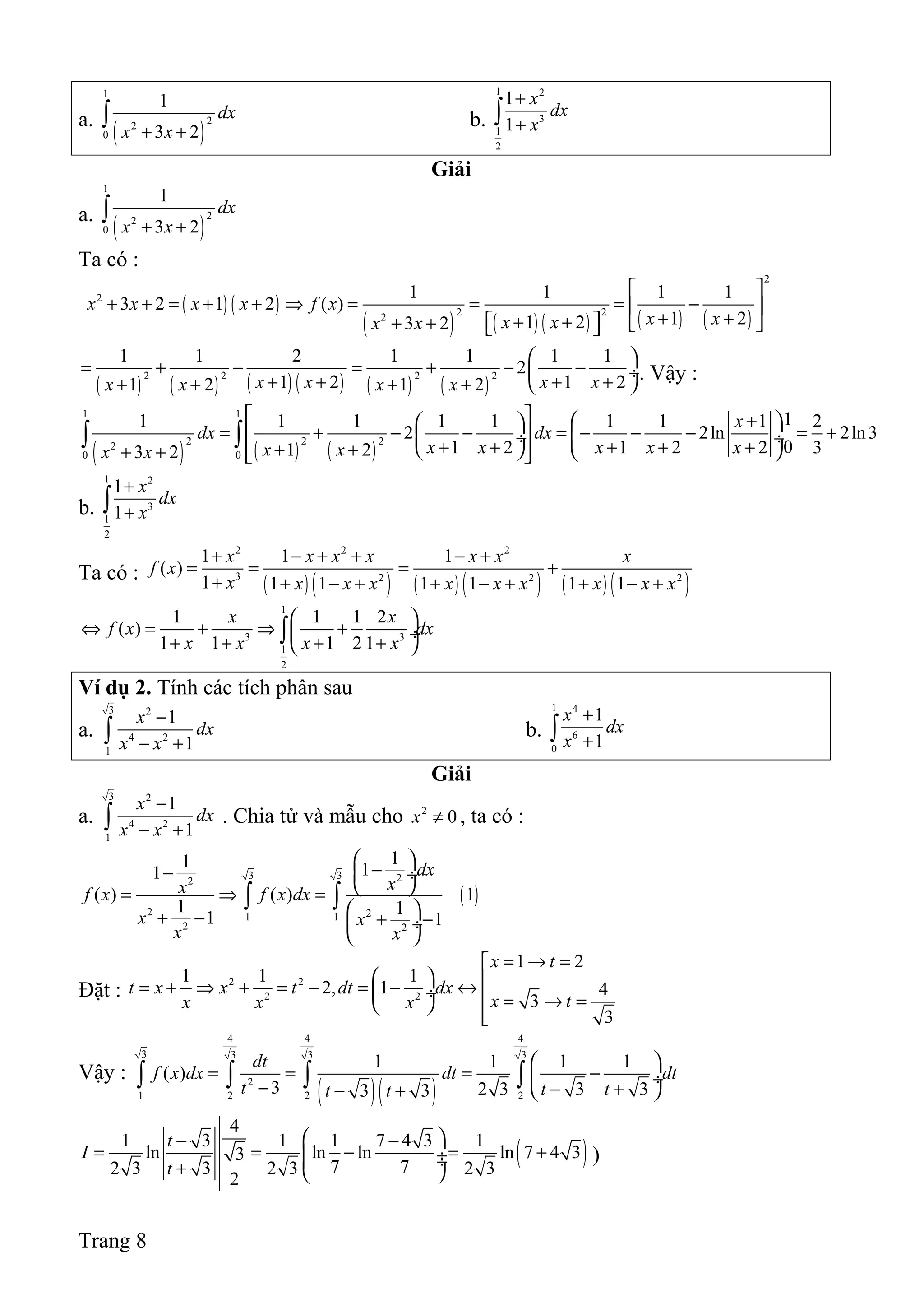 a.
( )
1
22
0
1
3 2
dx
x x+ +
∫ b.
1 2
3
1
2
1
1
x
dx
x
+
+∫
Giải
a.
( )
1
22
0
1
3 2
dx
x x+ +
∫
Ta có :
( ) ( )
( ) ( ) ( ) ( ) ( )
2
2
2 22
1 1 1 1
3 2 1 2 ( )
1 21 23 2
x x x x f x
x xx xx x
 
+ + = + + ⇒ = = = − 
+ ++ + + +   
( ) ( ) ( ) ( ) ( ) ( )
2 2 2 2
1 1 2 1 1 1 1
2
1 2 1 21 2 1 2x x x xx x x x
 
= + − = + − − ÷
+ + + + + + + +
. Vậy :
( ) ( ) ( )
1 1
2 2 22
0 0
11 1 1 1 1 1 1 1 2
2 2ln 2ln3
01 2 1 2 2 31 23 2
x
dx dx
x x x x xx xx x
   +  
= + − − = − − − = +  ÷  ÷
+ + + + + + +   + +  
∫ ∫
b.
1 2
3
1
2
1
1
x
dx
x
+
+∫
Ta có :
( ) ( ) ( ) ( ) ( ) ( )
2 2 2
3 2 2 2
1 1 1
( )
1 1 1 1 1 1 1
x x x x x x x
f x
x x x x x x x x x x
+ − + + − +
= = = +
+ + − + + − + + − +
1
3 3
1
2
1 1 1 2
( )
1 1 1 2 1
x x
f x dx
x x x x
 
⇔ = + ⇒ + ÷
+ + + + 
∫
Ví dụ 2. Tính các tích phân sau
a.
3 2
4 2
1
1
1
x
dx
x x
−
− +∫ b.
1 4
6
0
1
1
x
dx
x
+
+∫
Giải
a.
3 2
4 2
1
1
1
x
dx
x x
−
− +∫ . Chia tử và mẫu cho 2
0x ≠ , ta có :
( )
3 3 22
2 21 1
2 2
11 11
( ) ( ) 1
1 1
1 1
dx
xxf x f x dx
x x
x x
 
−−  ÷
 = ⇒ =
 + − + − ÷
 
∫ ∫
Đặt :
2 2
2 2
1 2
1 1 1
2, 1 4
3
3
x t
t x x t dt dx
x tx x x
= → =
  = + ⇒ + = − = − ↔ ÷  = → = 

Vậy :
( )( )
4 4 4
3 3 3 3
2
1 2 2 2
1 1 1 1
( )
3 2 3 3 33 3
dt
f x dx dt dt
t t tt t
 
= = = − ÷− − +− +  
∫ ∫ ∫ ∫
( )
4
1 3 1 1 7 4 3 1
ln ln ln ln 7 4 33
7 72 3 3 2 3 2 3
2
t
I
t
 − −
= = − = + ÷ ÷+  
)
Trang 8
 