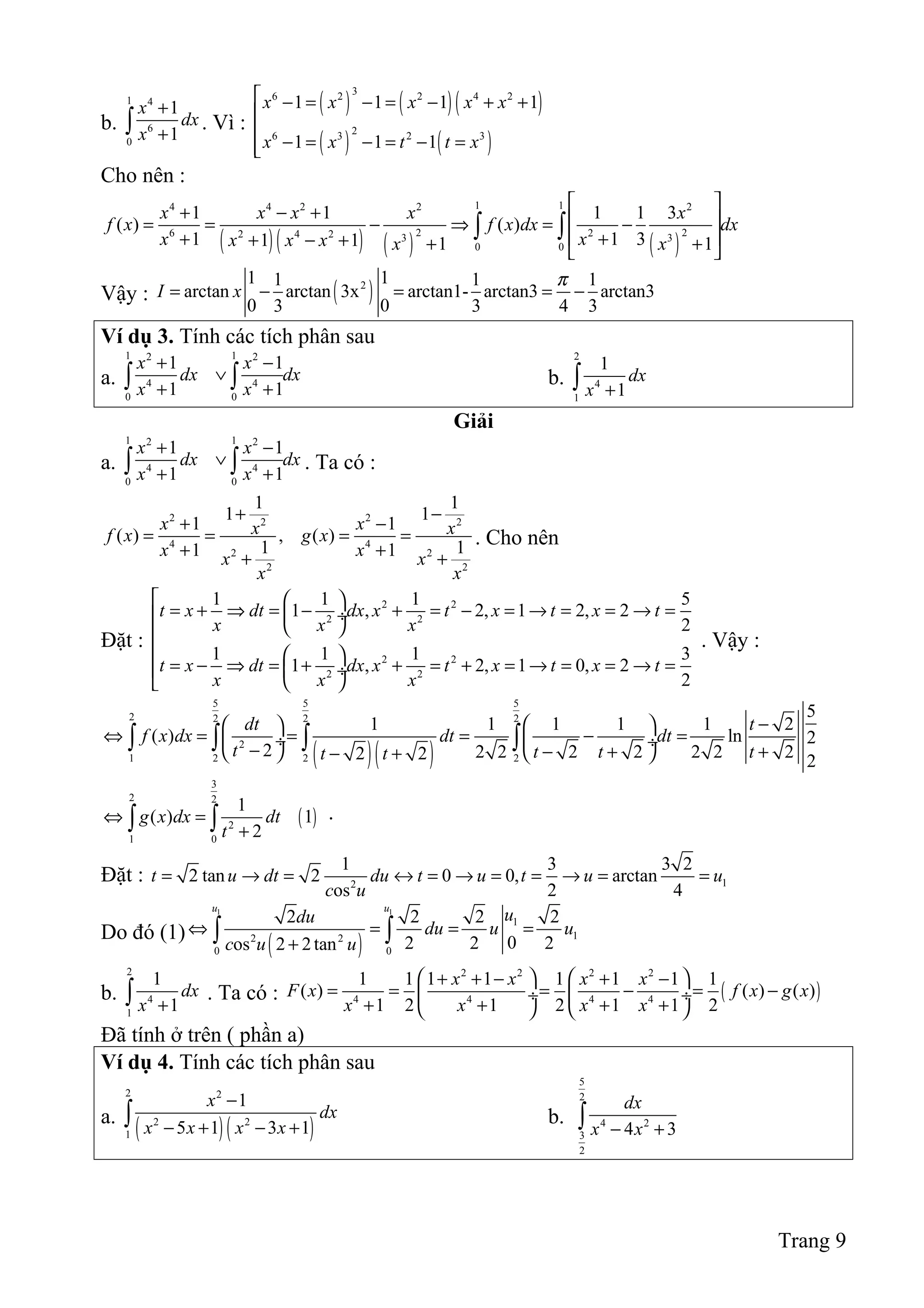 b.
1 4
6
0
1
1
x
dx
x
+
+∫ . Vì :
( ) ( )( )
( ) ( )
36 2 2 4 2
26 3 2 3
1 1 1 1
1 1 1
x x x x x
x x t t x
 − = − = − + +


− = − = − =
Cho nên :
( )( ) ( ) ( )
1 14 4 2 2 2
2 26 22 4 2 3 3
0 0
1 1 1 1 3
( ) ( )
1 1 31 1 1 1
x x x x x
f x f x dx dx
x xx x x x x
 
+ − +  = = − ⇒ = −
 + ++ − + + + 
∫ ∫
Vậy : ( )21 11 1 1
arctan arctan 3x arctan1- arctan3 arctan3
0 03 3 4 3
I x
π
= − = = −
Ví dụ 3. Tính các tích phân sau
a.
1 12 2
4 4
0 0
1 1
1 1
x x
dx dx
x x
+ −
∨
+ +∫ ∫ b.
2
4
1
1
1
dx
x +∫
Giải
a.
1 12 2
4 4
0 0
1 1
1 1
x x
dx dx
x x
+ −
∨
+ +∫ ∫ . Ta có :
2 22 2
4 4
2 2
2 2
1 1
1 1
1 1
( ) , ( )
1 11 1
x xx xf x g x
x xx x
x x
+ −
+ −
= = = =
+ ++ +
. Cho nên
Đặt :
2 2
2 2
2 2
2 2
1 1 1 5
1 , 2, 1 2, 2
2
1 1 1 3
1 , 2, 1 0, 2
2
t x dt dx x t x t x t
x x x
t x dt dx x t x t x t
x x x
  
= + ⇒ = − + = − = → = = → = ÷
 
  
= − ⇒ = + + = + = → = = → =  ÷
 
. Vậy :
( )( )
5 5 5
2 2 2 2
2
1 2 2 2
5
1 1 1 1 1 2
( ) ln 2
2 2 2 2 2 2 2 22 2 2
dt t
f x dx dt dt
t t t tt t
−  
⇔ = = = − = ÷  ÷− − + +   − +
∫ ∫ ∫ ∫
( )
3
2 2
2
1 0
1
( ) 1
2
g x dx dt
t
⇔ =
+∫ ∫ .
Đặt : 12
1 3 3 2
2 tan 2 0 0, arctan
os 2 4
t u dt du t u t u u
c u
= → = ↔ = → = = → = =
Do đó (1)
( )
1 1
1
12 2
0 0
2 2 2 2
02 2 2os 2 2tan
u u
udu
du u u
c u u
⇔ = = =
+∫ ∫
b.
2
4
1
1
1
dx
x +∫ . Ta có : ( )
2 2 2 2
4 4 4 4
1 1 1 1 1 1 1 1
( ) ( ) ( )
1 2 1 2 1 1 2
x x x x
F x f x g x
x x x x
   + + − + −
= = = − = − ÷  ÷
+ + + +   
Đã tính ở trên ( phần a)
Ví dụ 4. Tính các tích phân sau
a.
( )( )
2 2
2 2
1
1
5 1 3 1
x
dx
x x x x
−
− + − +∫ b.
5
2
4 2
3
2
4 3
dx
x x− +∫
Trang 9
 