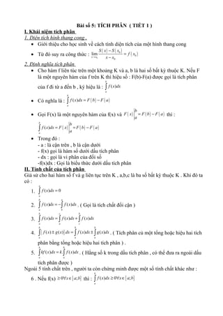 Bài số 5: TÍCH PHÂN ( TIẾT 1 )
I. Khái niệm tích phân
1. Diện tích hình thang cong .
• Giới thiệu cho học sinh về cách tính diện tích của một hình thang cong
• Từ đó suy ra công thức :
( ) ( )
( )0
0
0
0
lim
x x
S x S x
f x
x x→
−
=
−
2. Định nghĩa tích phân
• Cho hàm f liên túc trên một khoảng K và a, b là hai số bất kỳ thuộc K. Nếu F
là một nguyên hàm của f trên K thì hiệu số : F(b)-F(a) được gọi là tích phân
của f đi từ a đến b , ký hiệu là : ( )
b
a
f x dx∫
• Có nghĩa là : ( ) ( )( )
b
a
f x dx F b F a= −∫
• Gọi F(x) là một nguyên hàm của f(x) và ( ) ( ) ( )
b
F x F b F a
a
= − thì :
( ) ( ) ( )( )
b
a
b
f x dx F x F b F a
a
= = −∫
• Trong đó :
- a : là cận trên , b là cận dưới
- f(x) gọi là hàm số dưới dấu tích phân
- dx : gọi là vi phân của đối số
-f(x)dx : Gọi là biểu thức dưới dấu tích phân
II. Tính chất của tích phân
Giả sử cho hai hàm số f và g liên tục trên K , a,b,c là ba số bất kỳ thuộc K . Khi đó ta
có :
1. ( ) 0
a
a
f x dx =∫
2. ( ) ( )
b a
a b
f x dx f x dx= −∫ ∫ . ( Gọi là tích chất đổi cận )
3. ( ) ( ) ( )
b c b
a a c
f x dx f x dx f x dx= +∫ ∫ ∫
4. [ ]( ) ( ) ( ) ( )
b b b
a a a
f x g x dx f x dx g x dx± = ±∫ ∫ ∫ . ( Tích phân củ một tổng hoặc hiệu hai tích
phân bằng tổng hoặc hiệu hai tích phân ) .
5. ( ) . ( )
b b
a a
kf x dx k f x dx=∫ ∫ . ( Hằng số k trong dấu tích phân , có thể đưa ra ngoài dấu
tích phân được )
Ngoài 5 tính chất trên , người ta còn chứng minh được một số tính chất khác như :
6 . Nếu f(x) [ ]0 ;x a b≥ ∀ ∈ thì : [ ]( ) 0 ;
b
a
f x dx x a b≥ ∀ ∈∫
 