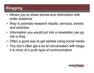 Blogging
• Allows you to share stories and information with
wider audience
• Way to promote research results, services, events
and activities
• Information you would put into a newsletter can go
into a blog
• Often a good way to get started using social media
• You don’t often get a lot of conversation with blogsit is more of a push type of communication

12

 