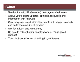 Twitter
• Send out short (140 character) messages called tweets
• Allows you to share updates, opinions, resources and
information with followers
• Good way to connect with other people with shared interests
and build communities of practice
• Aim for at least one tweet a day
• Be sure to retweet other people’s tweets- it’s all about
sharing!
• Try to include a link to something in your tweets

16

 