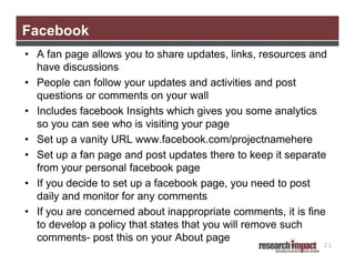 Facebook
• A fan page allows you to share updates, links, resources and
have discussions
• People can follow your updates and activities and post
questions or comments on your wall
• Includes facebook Insights which gives you some analytics
so you can see who is visiting your page
• Set up a vanity URL www.facebook.com/projectnamehere
• Set up a fan page and post updates there to keep it separate
from your personal facebook page
• If you decide to set up a facebook page, you need to post
daily and monitor for any comments
• If you are concerned about inappropriate comments, it is fine
to develop a policy that states that you will remove such
comments- post this on your About page

21

 