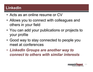 LinkedIn
• Acts as an online resume or CV
• Allows you to connect with colleagues and
others in your field
• You can add your publications or projects to
your profile
• Good way to stay connected to people you
meet at conferences
• LinkedIn Groups are another way to
connect to others with similar interests
25

 