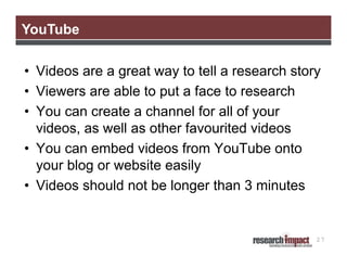YouTube
• Videos are a great way to tell a research story
• Viewers are able to put a face to research
• You can create a channel for all of your
videos, as well as other favourited videos
• You can embed videos from YouTube onto
your blog or website easily
• Videos should not be longer than 3 minutes

27

 