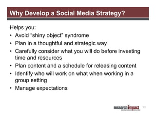 Why Develop a Social Media Strategy?
Helps you:
• Avoid “shiny object” syndrome
• Plan in a thoughtful and strategic way
• Carefully consider what you will do before investing
time and resources
• Plan content and a schedule for releasing content
• Identify who will work on what when working in a
group setting
• Manage expectations

32

 