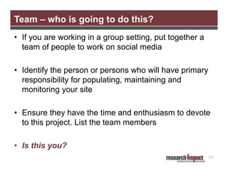 Team – who is going to do this?
• If you are working in a group setting, put together a
team of people to work on social media
• Identify the person or persons who will have primary
responsibility for populating, maintaining and
monitoring your site
• Ensure they have the time and enthusiasm to devote
to this project. List the team members
• Is this you?
35

 