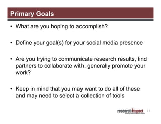 Primary Goals
• What are you hoping to accomplish?
• Define your goal(s) for your social media presence
• Are you trying to communicate research results, find
partners to collaborate with, generally promote your
work?
• Keep in mind that you may want to do all of these
and may need to select a collection of tools
36

 