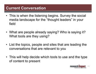 Current Conversation
• This is when the listening begins. Survey the social
media landscape for the “thought leaders” in your
field
• What are people already saying? Who is saying it?
What tools are they using?
• List the topics, people and sites that are leading the
conversations that are relevant to you
• This will help decide which tools to use and the type
of content to present
41

 