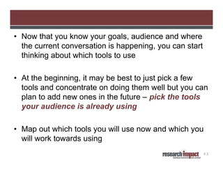 • Now that you know your goals, audience and where
the current conversation is happening, you can start
thinking about which tools to use

Selecting Specific Tools

• At the beginning, it may be best to just pick a few
tools and concentrate on doing them well but you can
plan to add new ones in the future – pick the tools
your audience is already using
• Map out which tools you will use now and which you
will work towards using
43

 