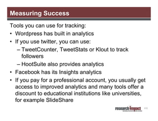 Measuring Success
Tools you can use for tracking:
• Wordpress has built in analytics
• If you use twitter, you can use:
– TweetCounter, TweetStats or Klout to track
followers
– HootSuite also provides analytics
• Facebook has its Insights analytics
• If you pay for a professional account, you usually get
access to improved analytics and many tools offer a
discount to educational institutions like universities,
for example SlideShare
48

 