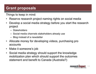 Grant proposals
Things to keep in mind:
• Reserve research project naming rights on social media
• Develop a social media strategy before you start the research
project
– Stakeholders
– Social media channels stakeholders already use
– Blog instead of a newsletter

• Allocate money for developing videos, purchasing pro
accounts
• Make it someone’s job
• Social media strategy should support the knowledge
mobilization plan which should support the outcomes
statement and benefit to Canada (Australia?)
53

 
