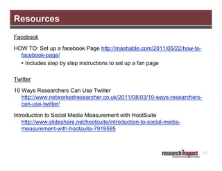 Resources
Facebook
HOW TO: Set up a facebook Page http://mashable.com/2011/05/22/how-tofacebook-page/
• Includes step by step instructions to set up a fan page
Twitter
10 Ways Researchers Can Use Twitter
http://www.networkedresearcher.co.uk/2011/08/03/10-ways-researcherscan-use-twitter/
Introduction to Social Media Measurement with HootSuite
http://www.slideshare.net/hootsuite/introduction-to-social-mediameasurement-with-hootsuite-7919595

57

 