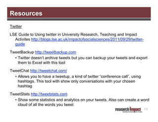 Resources
Twitter
LSE Guide to Using twitter in University Research, Teaching and Impact
Activites http://blogs.lse.ac.uk/impactofsocialsciences/2011/09/29/twitterguide
TweetBackup http://tweetbackup.com
• Twitter doesn’t archive tweets but you can backup your tweets and export
them to Excel with this tool
TweetChat http://tweetchat.com/
• Allows you to have a tweetup, a kind of twitter “conference call”, using
hashtags. This tool with show only conversations with your chosen
hashtag
TweetStats http://tweetstats.com
• Show some statistics and analytics on your tweets. Also can create a word
cloud of all the words you tweet
58

 