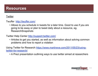 Resources
Twitter
Twuffer http://twuffer.com/
• Allows to you schedule in tweets for a later time. Good to use if you are
going to be away or plan to tweet daily about a resource, eg.
ResearchSnapshots
Twitter Help Center http://support.twitter.com/
• Articles to get you started, as well as information about solving common
problems and how to report a violation
Using Twitter for Research https://www.martineve.com/2011/05/23/usingtwitter-for-research/
• A Prezi presentation outlining ways to use twitter aimed at researchers

59

 
