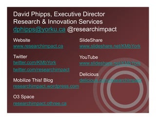 David Phipps, Executive Director
Research & Innovation Services
dphipps@yorku.ca @researchimpact
Website
www.researchimpact.ca

SlideShare
www.slideshare.net/KMbYork

Twitter
twitter.com/KMbYork
twitter.com/researchimpact

YouTube
www.slideshare.net/KMbYork

Mobilize This! Blog
researchimpact.wordpress.com
O3 Space
researchimpact.othree.ca

Delicious
delicious.com/researchimpact

 