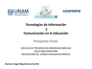 Tecnologías de Información
y
Comunicación en la Educación
Proyecto Final
ESCUELA DE TÉCNICOS EN URGENCIAS MÉDICAS
CRUZ ROJA MEXICANA
DELEGACIÓN CD. JUÁREZ CHIHUAHUA MÉXICO
Alumno: Hugo Miguel Serna Carrillo
 