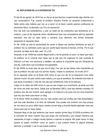 Luis Gamarra / Cierre de Bitácora
Luis Gamarra / Cierre de Bitácora
A) REFLEXION DE LA CATEDRA DE TIC
El día 06 de agosto de 2016 fue un día en el que íbamos a experimentar algo distinto con
una computadora. Fue cuando el profesor Gustavo Parolin se presento cortésmente y
hablo sobre esta materia que nos va a servir en el futuro cuando seamos profesores de
educación física, es llamada Las Tic’s en educación.
Ese día solo nos presentamos, y solo se habló de los contenidos que tendríamos en la
materia, y que al día siguiente todos intentáramos traer una computadora para la siguiente
actividad, ese día no hubo tarea y nosotros (Los alumnos) nos fuimos tranquilos
esperando la siguiente clase.
El día 12/08 no tuve la oportunidad de asistir a clases por asuntos familiares ya que el
profesor dio su actividad y pero que por suerte logre hacerla en tiempo y forma. Por lo que
escuché se hablo de la web, web 1,0 y 2,0.
Después el día 19/08 fue cuando llegué tarde y me he perdido un poco la clase que hubo.
Al profesor no lo conocía bien hasta que le dije que me explicara en qué consistía la
bitácora y al rato, con paciencia y detalles, me explico lo importante que era. Después de
ese día, pude decir que el profesor era agradable.
El día 26/08 no tenía idea de que era el blog. Fue una de las clases más importantes ya
que el profesor nos dijo que nos serviría mucho, incluso lo usaríamos en el año 2017.
En la siguiente clase en la fecha 2/09 vimos lo que son las tic en educación. Esa clase
aprendí mucho de para serbia esta materia y en que te beneficia. Se entendió bien todo lo
que decía el profesor, y ese día nos dijo que anotáramos todo en la bitácora.
Luego en la clase del 9/09 vimos lo que es una imagen con movimiento, ya tenía una idea
de cómo era todo ese tema. Sabía que se llamaban GIFS y que hay distintos modelos. El
profesor ese día nos enseño para agregar a la bitácora y de paso nos dio unos requisitos
que hay que tener para hacer un blog.
En la fecha 16/09 el profesor nos dio más pautas para que el blog sea más presentable y
que sea más llamativo a la hora de realizarlo. Esa pautas nos sirvieron aun mas porque
se nos hacia un poco difícil hacer nuestro primer blog y el profe habría explicado unas dos
veces para que no haya dudas.
Después llego el día que teníamos que hacer nuestro primer blog. El 23/08 el profesor dio
la actividad de hacer nuestro blog que tenga una bienvenida y una imagen distintiva que
represente el lugar o colegio donde íbamos a exponer la pagina. Me gustó hacer mi blog
porque lo puedo modificar como yo quiero y que puedan visitar la página distintos
alumnos y comentar o ver lo que puedo publicar.
 