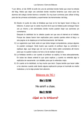 Luis Gamarra / Cierre de Bitácora
Luis Gamarra / Cierre de Bitácora
Y por último, el día 30/09 el profe dio una de actividad donde había que crear la entrada
del blog. Había que dejar una actividad donde nosotros teníamos que crear para los
alumnos del colegio donde íbamos a enseñar. Es muy buen comienzo para utilizar el blog
para dar las primeras actividades y experimentar las herramientas del blog.
B) Desde mi punto de vista, la fortaleza que tuve en tic fue lograr hacer el blog y la
bitácora. A pesar que no sabía muy bien de lo que se trataba pude conseguir hacer
uno yo mismo y dar actividades donde mucho puedan dejar sus opiniones y/o
comentarios.
Después la debilidad de la cátedra puede ser que sea el internet en el instituto.
Porque las clases fueron bien explicadas pero cuando querías entrar al blog o a
otra pagina no te dejaba por el mal funcionamiento del internet.
C) La sugerencia que haría sería en que todos tengan computadoras, porque algunos
no pueden conseguir. Sería bueno que cuando el profesor diga su actividad o
explique algo, que tenga que ver con la web, todos estén conectados allí mismo
para que no queden dudas a la hora a la de realizar el ejercicio.
D) La fortaleza vendría a ser cuando el profesor se explica, lo hace adecuadamente.
En todas las clases entendí lo que quiso explicar, y cuando no entendía algo lo
explicaba de nuevamente con detalles para que lo entiendas mejor.
E) En cuanto en la debilidad, no hay mucho que decir. Capas tendría que hacer callar
a los alumnos cuando esté dando alguna explicación porque el murmullo es medio
molestoso y no te deja prestar bien atención.
Bitácora de TIC I
Día 1: 12/08
No asistí a clase.
Día 2: 19/08
¿Qué es la bitácora?
 