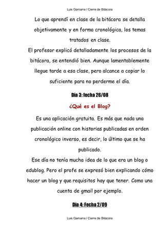 Luis Gamarra / Cierre de Bitácora
Luis Gamarra / Cierre de Bitácora
Lo que aprendí en clase de la bitácora se detalla
objetivamente y en forma cronológica, los temas
tratados en clase.
El profesor explicó detalladamente los procesos de la
bitácora, se entendió bien. Aunque lamentablemente
llegue tarde a esa clase, pero alcance a copiar lo
suficiente para no perderme el día.
Día 3: fecha 26/08
¿Qué es el Blog?
Es una aplicación gratuita. Es más que nada una
publicación online con historias publicadas en orden
cronológico inverso, es decir, lo último que se ha
publicado.
Ese día no tenía mucha idea de lo que era un blog o
edublog. Pero el profe se expresó bien explicando cómo
hacer un blog y que requisitos hay que tener. Como una
cuenta de gmail por ejemplo.
Día 4: Fecha 2/09
 