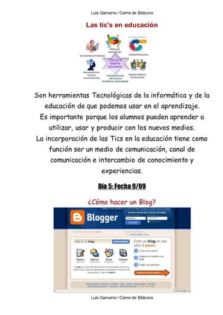 Luis Gamarra / Cierre de Bitácora
Luis Gamarra / Cierre de Bitácora
Las tic's en educación
Son herramientas Tecnológicas de la informática y de la
educación de que podemos usar en el aprendizaje.
Es importante porque los alumnos pueden aprender a
utilizar, usar y producir con los nuevos medios.
La incorporación de las Tics en la educación tiene como
función ser un medio de comunicación, canal de
comunicación e intercambio de conocimiento y
experiencias.
Día 5: Fecha 9/09
¿Cómo hacer un Blog?
 