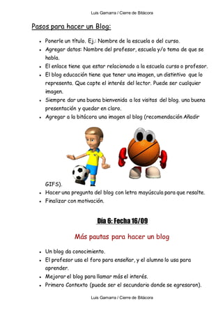 Luis Gamarra / Cierre de Bitácora
Luis Gamarra / Cierre de Bitácora
Pasos para hacer un Blog:
● Ponerle un título. Ej.: Nombre de la escuela o del curso.
● Agregar datos: Nombre del profesor, escuela y/o tema de que se
habla.
● El enlace tiene que estar relacionado a la escuela curso o profesor.
● El blog educación tiene que tener una imagen, un distintivo que lo
representa. Que capte el interés del lector. Puede ser cualquier
imagen.
● Siempre dar una buena bienvenida a los visitas del blog. una buena
presentación y quedar en claro.
● Agregar a la bitácora una imagen al blog (recomendación Añadir
GIFS).
● Hacer una pregunta del blog con letra mayúscula para que resalte.
● Finalizar con motivación.
Día 6: Fecha 16/09
Más pautas para hacer un blog
● Un blog da conocimiento.
● El profesor usa el foro para enseñar, y el alumno lo usa para
aprender.
● Mejorar el blog para llamar más el interés.
● Primero Contexto (puede ser el secundario donde se egresaron).
 