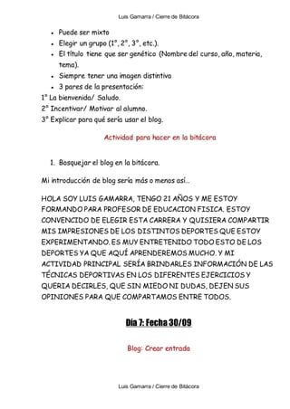 Luis Gamarra / Cierre de Bitácora
Luis Gamarra / Cierre de Bitácora
● Puede ser mixto
● Elegir un grupo (1°, 2°, 3°, etc.).
● El título tiene que ser genético (Nombre del curso, año, materia,
tema).
● Siempre tener una imagen distintiva
● 3 pares de la presentación:
1° La bienvenida/ Saludo.
2° Incentivar/ Motivar al alumno.
3° Explicar para qué sería usar el blog.
Actividad para hacer en la bitácora
1. Bosquejar el blog en la bitácora.
Mi introducción de blog sería más o menos así…
HOLA SOY LUIS GAMARRA, TENGO 21 AÑOS Y ME ESTOY
FORMANDO PARA PROFESOR DE EDUCACION FISICA. ESTOY
CONVENCIDO DE ELEGIR ESTA CARRERA Y QUISIERA COMPARTIR
MIS IMPRESIONES DE LOS DISTINTOS DEPORTES QUE ESTOY
EXPERIMENTANDO. ES MUY ENTRETENIDO TODO ESTO DE LOS
DEPORTES YA QUE AQUÍ APRENDEREMOS MUCHO. Y MI
ACTIVIDAD PRINCIPAL SERÍA BRINDARLES INFORMACIÓN DE LAS
TÉCNICAS DEPORTIVAS EN LOS DIFERENTES EJERCICIOS Y
QUERIA DECIRLES, QUE SIN MIEDO NI DUDAS, DEJEN SUS
OPINIONES PARA QUE COMPARTAMOS ENTRE TODOS.
Día 7: Fecha 30/09
Blog: Crear entrada
 