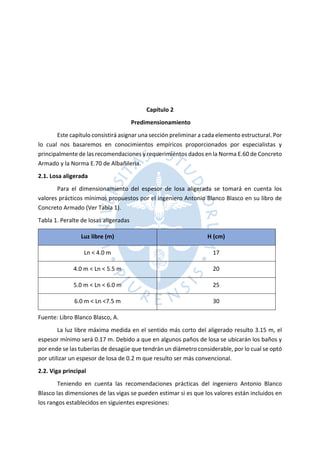 Capítulo 2
Predimensionamiento
Este capítulo consistirá asignar una sección preliminar a cada elemento estructural. Por
lo cual nos basaremos en conocimientos empíricos proporcionados por especialistas y
principalmente de las recomendaciones y requerimientos dados en la Norma E.60 de Concreto
Armado y la Norma E.70 de Albañilería.
2.1. Losa aligerada
Para el dimensionamiento del espesor de losa aligerada se tomará en cuenta los
valores prácticos mínimos propuestos por el ingeniero Antonio Blanco Blasco en su libro de
Concreto Armado (Ver Tabla 1).
Tabla 1. Peralte de losas aligeradas
Luz libre (m) H (cm)
Ln < 4.0 m 17
4.0 m < Ln < 5.5 m 20
5.0 m < Ln < 6.0 m 25
6.0 m < Ln <7.5 m 30
Fuente: Libro Blanco Blasco, A.
La luz libre máxima medida en el sentido más corto del aligerado resulto 3.15 m, el
espesor mínimo será 0.17 m. Debido a que en algunos paños de losa se ubicarán los baños y
por ende se las tuberías de desagüe que tendrán un diámetro considerable, por lo cual se optó
por utilizar un espesor de losa de 0.2 m que resulto ser más convencional.
2.2. Viga principal
Teniendo en cuenta las recomendaciones prácticas del ingeniero Antonio Blanco
Blasco las dimensiones de las vigas se pueden estimar si es que los valores están incluidos en
los rangos establecidos en siguientes expresiones:
 