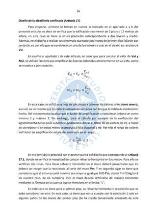 66
Diseño de la albañilería confinada (Artículo 27)
Para empezar, primero se toman en cuenta lo indicado en el apartado a y b del
presente artículo, es decir se verifica que la edificación sea menor de 5 pisos o 15 metros de
altura, en este caso se tiene la altura promedio correspondiente a dos niveles y medio.
Además, en el diseño a realizar se contempla que todos los muros del primer piso fallaran por
cortante, es por ello que se considera con uno de los valores a usar en el diseño su resistencia
Vm.
En cuanto al apartado c de este artículo, se tiene que para calcular el valor de Vui y
Mui, se utilizan factores que amplifican las fuerzas obtenidas anteriormente de Ve y Me, como
se muestra a continuación.
𝑉𝑢𝑖 = 𝑉𝑒𝑖 ×
𝑉𝑚1
𝑉𝑒1
𝑀𝑢𝑖 = 𝑀𝑒𝑖 ×
𝑉𝑚1
𝑉𝑒1
En este caso, se utilizó una hoja de cálculo para obtener los valores ante sismo severo,
aun así, se corroboro que los valores estuvieran cercanos con los que brindaba la modelación
hecha. Del mismo modo recalcar que el factor de amplificación a considerar deberá ser como
mínimo 2 y máximo 3. Sin embargo, para el cálculo por ejemplo de la verificación del
agrietamiento de los pisos superiores podríamos utilizar el doble de los valores de Ve, a modo
de corroborar si en estos muros se producirá falla diagonal o no. Por ello el rango de valores
del factor de amplificación estará determinado en el rango:
2 ≤
𝑉𝑚1
𝑉𝑒1
≤ 3
En ese sentido se procedió con el primer punto del diseño que corresponde al Artículo
27.1, donde se verifica la necesidad de colocar refuerzo horizontal en los muros. Para ello se
verifican dos cosas. Para llevar refuerzo horizontal en el muro deberá presentarse que Vu
deberá ser mayor que la resistencia al corte del muro Vm. Y en segundo lugar se tiene que
corroborar que el esfuerzo axial máximo sea mayor o igual que 0.05 f’m, donde f’m?65kg/cm2
en nuestro caso, de no cumplirse esto el muro deberá reforzarse de manera horizontal
mediante la fórmula de la cuantía que se menciona en el inciso “c”.
En este caso se tiene para el primer piso, su refuerzo horizontal y separación que se
debe considerar en este. En este caso, se tiene que no se cumple con la condición 1 solo en
algunos paños de los muros del primer piso (Se ha creído conveniente analizarlo de esta
 