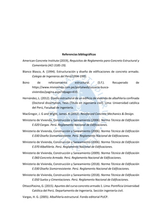 Referencias bibliográficas
American Concrete Institute (2019), Requisitos de Reglamento para Concreto Estructural y
Comentario (ACI 318S-19).
Blanco Blasco, A. (1994). Estructuración y diseño de edificaciones de concreto armado.
Colegio de Ingenieros del Perú/1994-1995.
Bono de reforzamiento estructural. (S.f.). Recuperado de
https://www.mivivienda.com.pe/portalweb/usuario-busca-
viviendas/pagina.aspx?idpage=410.
Hernández, L. (2012). Diseño estructural de un edificio de vivienda de albañilería confinada
(Doctoral dissertation, Tesis (Titulo en ingeniería civil). Lima: Universidad católica
del Perú, Facultad de ingeniería.
MacGregor, J. G and Wight, James. K (2012). Reinforced Concrete Mechanics & Design.
Ministerio de Vivienda, Construcción y Saneamiento (2006). Norma Técnica de Edificación
E.020 Cargas. Perú. Reglamento Nacional de Edificaciones.
Ministerio de Vivienda, Construcción y Saneamiento (2006). Norma Técnica de Edificación
E.030 Diseño Sismorresistente. Perú. Reglamento Nacional de Edificaciones.
Ministerio de Vivienda, Construcción y Saneamiento (2006). Norma Técnica de Edificación
E.070 Albañilería. Perú. Reglamento Nacional de Edificaciones.
Ministerio de Vivienda, Construcción y Saneamiento (2009). Norma Técnica de Edificación
E.060 Concreto Armado. Perú. Reglamento Nacional de Edificaciones.
Ministerio de Vivienda, Construcción y Saneamiento (2018). Norma Técnica de Edificación
E.030 Diseño Sismorresistente. Perú. Reglamento Nacional de Edificaciones.
Ministerio de Vivienda, Construcción y Saneamiento (2018). Norma Técnica de Edificación
E.050 Suelos y Cimentaciones. Perú. Reglamento Nacional de Edificaciones.
OttazziPasino, G. (2015). Apuntes del curso concreto armado 1. Lima: Pontificia Universidad
Católica del Perú. Departamento de Ingeniería. Sección ingeniería civil.
Vargas, H. G. (2005). Albañilería estructural. Fondo editorial PUCP.
 