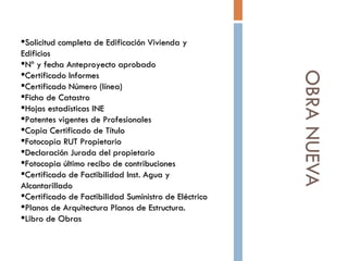 OBRA NUEVA Solicitud completa de Edificación Vivienda y Edificios Nº y fecha Anteproyecto aprobado Certificado Informes  Certificado Número (línea)  Ficha de Catastro  Hojas estadísticas INE   Patentes vigentes de Profesionales  Copia Certificado de Título Fotocopia RUT Propietario Declaración Jurada del propietario Fotocopia último recibo de contribuciones  Certificado de Factibilidad Inst. Agua y Alcantarillado  Certificado de Factibilidad Suministro de Eléctrico Planos de Arquitectura Planos de Estructura.  Libro de Obras 