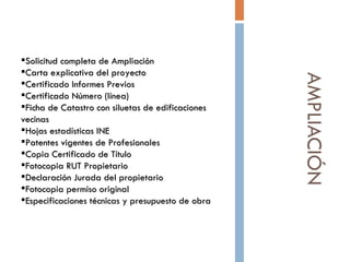 AMPLIACIÓN Solicitud completa de Ampliación Carta explicativa del proyecto Certificado Informes Previos Certificado Número (línea)  Ficha de Catastro con siluetas de edificaciones vecinas  Hojas estadísticas INE   Patentes vigentes de Profesionales  Copia Certificado de Título Fotocopia RUT Propietario Declaración Jurada del propietario Fotocopia permiso original  Especificaciones técnicas y presupuesto de obra  