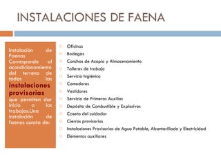 INSTALACIONES DE FAENA Instalación de Faenas Corresponde al acondicionamiento del terreno de todas las  instalaciones provisorias  que permiten dar inicio a los trabajos.Una instalación de faenas consta de: Oficinas Bodegas Canchas de Acopio y Almacenamiento Talleres de trabajo Servicio higiénico Comedores Vestidores Servicio de Primeros Auxilios Depósito de Combustible y Explosivos Caseta del cuidador Cierros provisorios Instalaciones Provisorias de Agua Potable, Alcantarillado y Electricidad Elementos auxiliares 