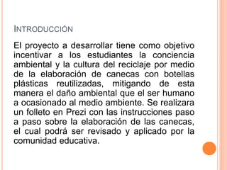 INTRODUCCIÓN 
El proyecto a desarrollar tiene como objetivo 
incentivar a los estudiantes la conciencia 
ambiental y la cultura del reciclaje por medio 
de la elaboración de canecas con botellas 
plásticas reutilizadas, mitigando de esta 
manera el daño ambiental que el ser humano 
a ocasionado al medio ambiente. Se realizara 
un folleto en Prezi con las instrucciones paso 
a paso sobre la elaboración de las canecas, 
el cual podrá ser revisado y aplicado por la 
comunidad educativa. 
 