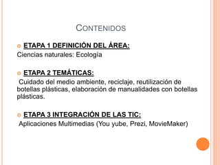 CONTENIDOS 
 ETAPA 1 DEFINICIÓN DEL ÁREA: 
Ciencias naturales: Ecología 
 ETAPA 2 TEMÁTICAS: 
Cuidado del medio ambiente, reciclaje, reutilización de 
botellas plásticas, elaboración de manualidades con botellas 
plásticas. 
 ETAPA 3 INTEGRACIÓN DE LAS TIC: 
Aplicaciones Multimedias (You yube, Prezi, MovieMaker) 
 
