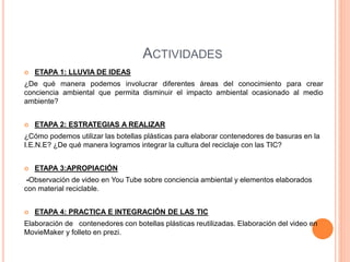 ACTIVIDADES 
 ETAPA 1: LLUVIA DE IDEAS 
¿De qué manera podemos involucrar diferentes áreas del conocimiento para crear 
conciencia ambiental que permita disminuir el impacto ambiental ocasionado al medio 
ambiente? 
 ETAPA 2: ESTRATEGIAS A REALIZAR 
¿Cómo podemos utilizar las botellas plásticas para elaborar contenedores de basuras en la 
I.E.N.E? ¿De qué manera logramos integrar la cultura del reciclaje con las TIC? 
 ETAPA 3:APROPIACIÓN 
-Observación de video en You Tube sobre conciencia ambiental y elementos elaborados 
con material reciclable. 
 ETAPA 4: PRACTICA E INTEGRACIÓN DE LAS TIC 
Elaboración de contenedores con botellas plásticas reutilizadas. Elaboración del video en 
MovieMaker y folleto en prezi. 
 