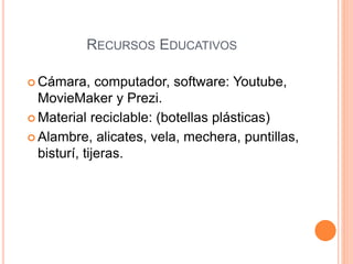 RECURSOS EDUCATIVOS 
Cámara, computador, software: Youtube, 
MovieMaker y Prezi. 
 Material reciclable: (botellas plásticas) 
 Alambre, alicates, vela, mechera, puntillas, 
bisturí, tijeras. 
 