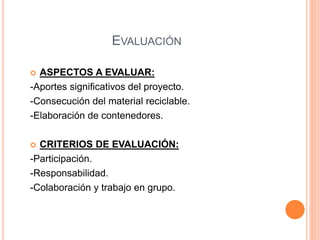 EVALUACIÓN 
 ASPECTOS A EVALUAR: 
-Aportes significativos del proyecto. 
-Consecución del material reciclable. 
-Elaboración de contenedores. 
 CRITERIOS DE EVALUACIÓN: 
-Participación. 
-Responsabilidad. 
-Colaboración y trabajo en grupo. 
