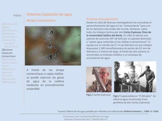 ÍndiceIntroducciónA través del siguiente trabajo analizaremos el Agua como elemento fundamental para la existencia del ser humanoY como por medio de recursos naturales no explotados podemos obtener agua dulce.Una de estas fuentes de eficiencia hídricas es a camanchaca, la cual examinaremos y veremos diversos tipos de sistemas de aplicación.Introducción