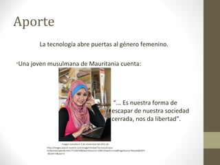 Aporte
       La tecnología abre puertas al género femenino.

•Una joven musulmana de Mauritania cuenta:




                                                                 “... Es nuestra forma de
                                                                escapar de nuestra sociedad
                                                                cerrada, nos da libertad”.


                        Imagen extraída el 2 de noviembre del 2012 de:
          Http://images.search.conduit.com/ImagePreview/?q=musulmana
          %2Bcomputador&ctid=CT3106250&SearchSource=10&FollowOn=true&PageSource=Results&SSPV
          =&start=0&pos=0
 
