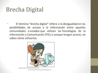 Brecha Digital

•        El término "brecha digital" refiere a la desigualdad en las
    posibilidades de acceso a la información entre aquellas
    comunidades o estados que utilizan las Tecnologías de la
    Información y Comunicación (TIC) o aunque tengan acceso, no
    saben cómo utilizarlas.




           Imagen extraída el 2 de noviembre del 2012de:
                               http://nuevoinquilinoenelciberespacio042544.blogspot.com/
 