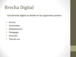 Brecha Digital
• Esta brecha digital se divide en los siguientes puntos:

   Acceso
   Contenidos
   Alfabetización
   Pedagogía
   Inclusión
   Tipo de uso
 