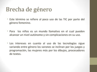 Brecha de género
• Este término se refiere al poco uso de las TIC por parte del
  género femenino.

• Para los niños es un mundo llamativo en el cual pueden
  alcanzar un nivel autónomo y sin complicaciones en su uso.

• Los intereses en cuanto al uso de las tecnologías sigue
  variando entre género los varones se inclinan por los juegos y
  programación, las mujeres más por los dibujos, procesadores
  de textos.
 