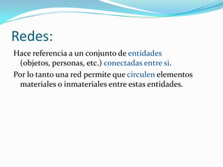 Redes:
Hace referencia a un conjunto de entidades
  (objetos, personas, etc.) conectadas entre si.
Por lo tanto una red permite que circulen elementos
  materiales o inmateriales entre estas entidades.
 