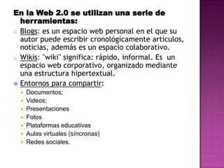 En la Web 2.0 se utilizan una serie de
  herramientas:
o Blogs: es un espacio web personal en el que su
  autor puede escribir cronológicamente artículos,
  noticias, además es un espacio colaborativo.
o Wikis: "wiki" significa: rápido, informal. Es un
  espacio web corporativo, organizado mediante
  una estructura hipertextual.
 Entornos para compartir:
     Documentos;
     Videos;
     Presentaciones
     Fotos
     Plataformas educativas
     Aulas virtuales (síncronas)
     Redes sociales.
 